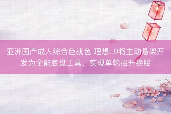 亚洲国产成人综合色就色 理想L9将主动悬架开发为全能底盘工具，实现单轮抬升换胎