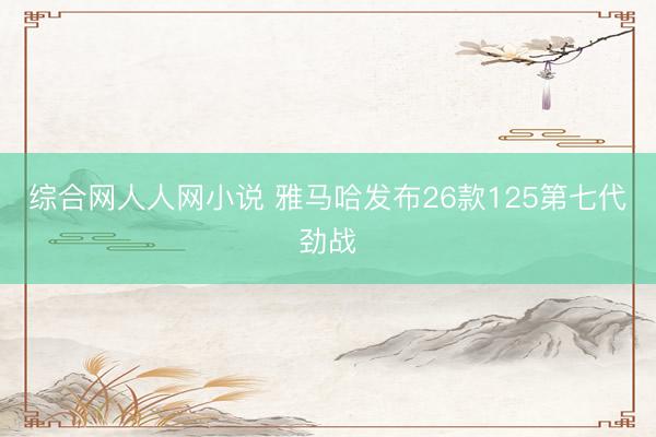 综合网人人网小说 雅马哈发布26款125第七代劲战