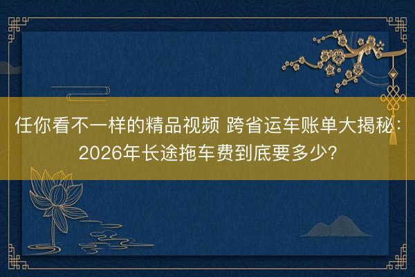 任你看不一样的精品视频 跨省运车账单大揭秘：2026年长途拖车费到底要多少？