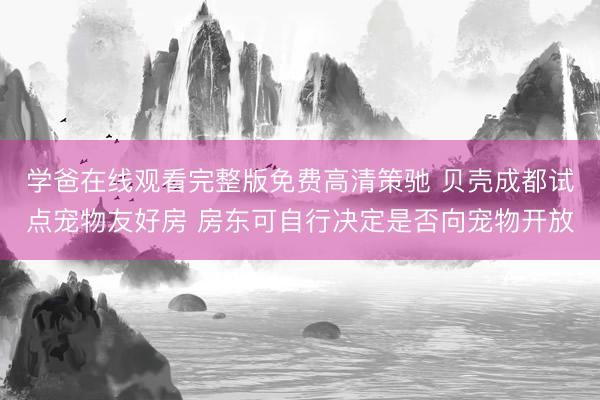 学爸在线观看完整版免费高清策驰 贝壳成都试点宠物友好房 房东可自行决定是否向宠物开放
