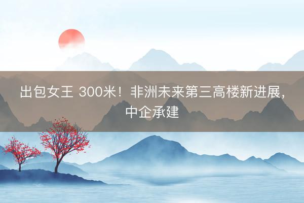 出包女王 300米！非洲未来第三高楼新进展，中企承建
