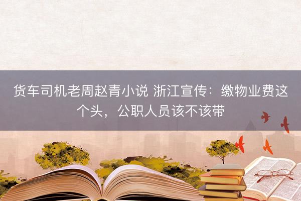 货车司机老周赵青小说 浙江宣传：缴物业费这个头，公职人员该不该带
