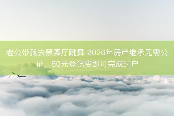 老公带我去黑舞厅跳舞 2026年房产继承无需公证，80元登记费即可完成过户
