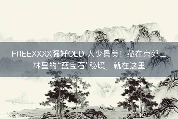 FREEXXXX强奷OLD 人少景美！藏在京郊山林里的“蓝宝石”秘境，就在这里