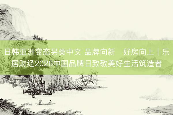 日韩亚洲变态另类中文 品牌向新・好房向上｜乐居财经2026中国品牌日致敬美好生活筑造者