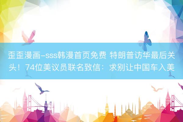 歪歪漫画-sss韩漫首页免费 特朗普访华最后关头！74位美议员联名致信：求别让中国车入美