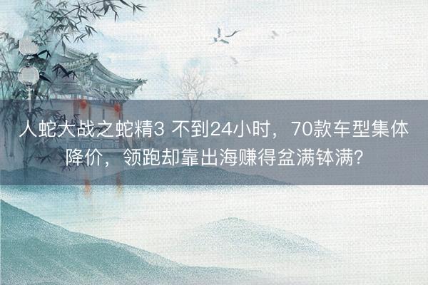 人蛇大战之蛇精3 不到24小时，70款车型集体降价，领跑却靠出海赚得盆满钵满？