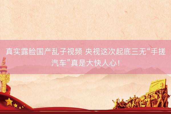 真实露脸国产乱子视频 央视这次起底三无“手搓汽车”真是大快人心！