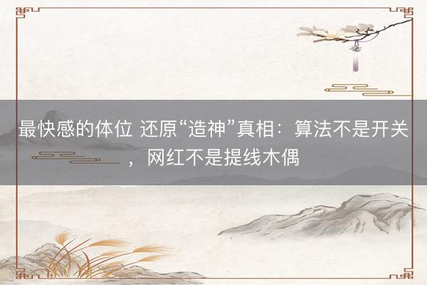 最快感的体位 还原“造神”真相:算法不是开关,网红不是提线木偶