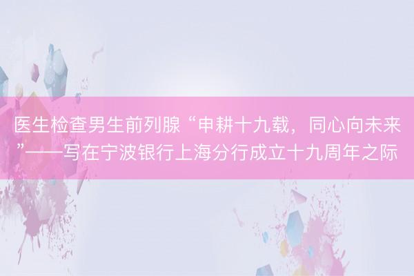 医生检查男生前列腺 “申耕十九载，同心向未来”——写在宁波银行上海分行成立十九周年之际
