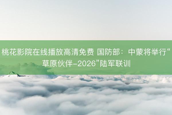 桃花影院在线播放高清免费 国防部:中蒙将举行“草原伙伴-2026”陆军联训