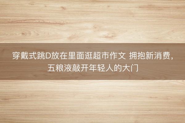 穿戴式跳D放在里面逛超市作文 拥抱新消费，五粮液敲开年轻人的大门