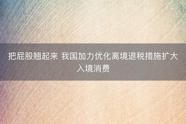 把屁股翘起来 我国加力优化离境退税措施扩大入境消费