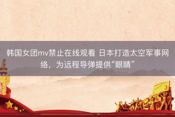 韩国女团mv禁止在线观看 日本打造太空军事网络，为远程导弹提供“眼睛”