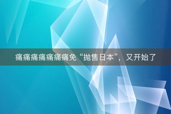 痛痛痛痛痛痛痛免 “抛售日本”，又开始了