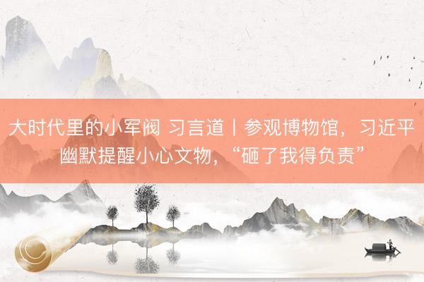 大时代里的小军阀 习言道丨参观博物馆，习近平幽默提醒小心文物，“砸了我得负责”