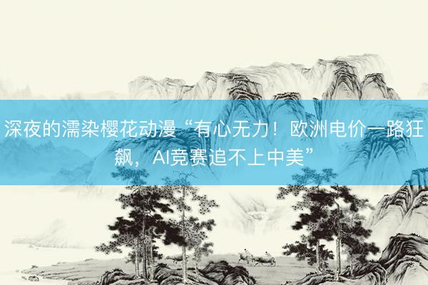 深夜的濡染樱花动漫 “有心无力!欧洲电价一路狂飙,AI竞赛追不上中美”