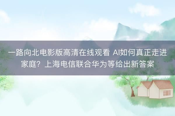 一路向北电影版高清在线观看 AI如何真正走进家庭？上海电信联合华为等给出新答案