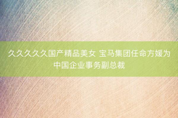久久久久久国产精品美女 宝马集团任命方媛为中国企业事务副总裁