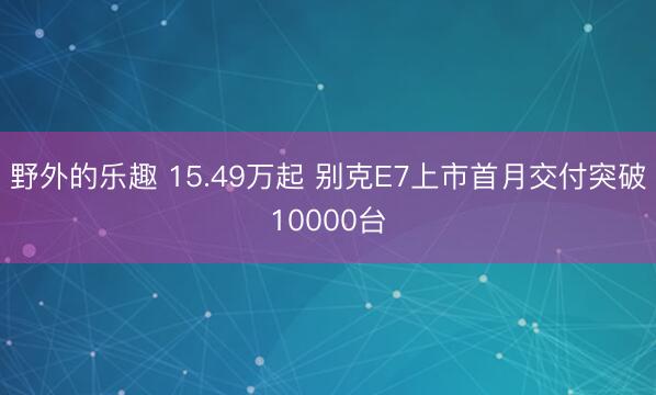 野外的乐趣 15.49万起 别克E7上市首月交付突破10000台