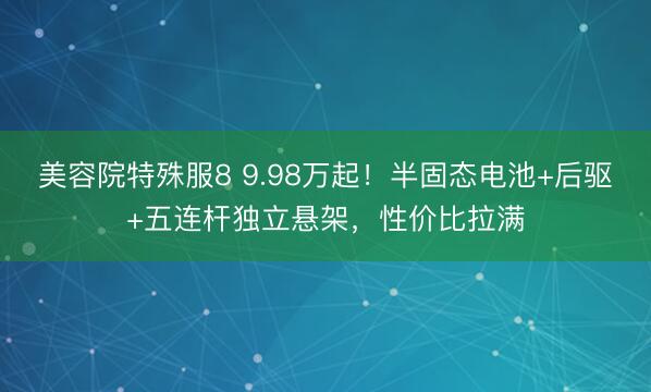 美容院特殊服8 9.98万起！半固态电池+后驱+五连杆独立悬架，性价比拉满