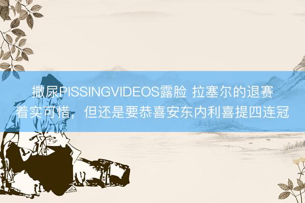 撒尿PISSINGVIDEOS露脸 拉塞尔的退赛着实可惜，但还是要恭喜安东内利喜提四连冠