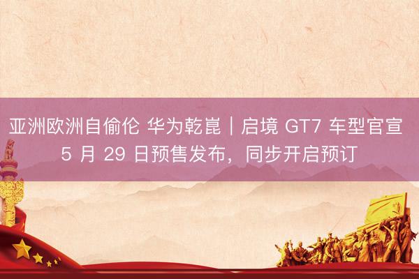 亚洲欧洲自偷伦 华为乾崑｜启境 GT7 车型官宣 5 月 29 日预售发布，同步开启预订