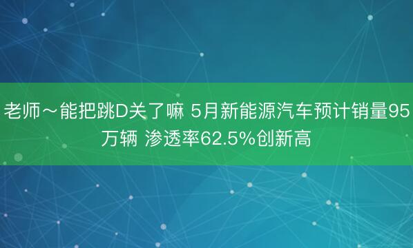 老师～能把跳D关了嘛 5月新能源汽车预计销量95万辆 渗透率62.5%创新高
