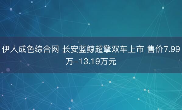 伊人成色综合网 长安蓝鲸超擎双车上市 售价7.99万-13.19万元