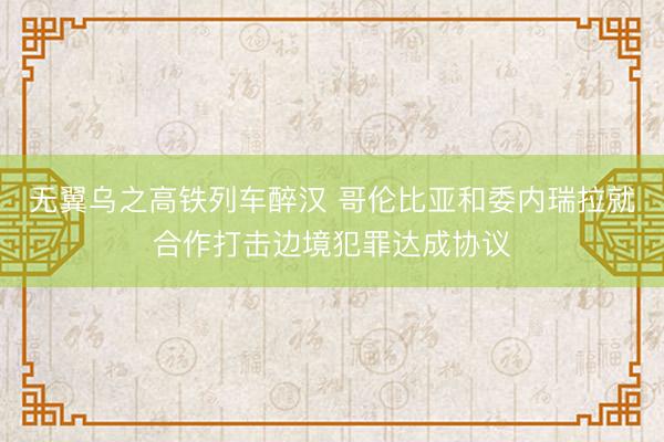 无翼乌之高铁列车醉汉 哥伦比亚和委内瑞拉就合作打击边境犯罪达成协议