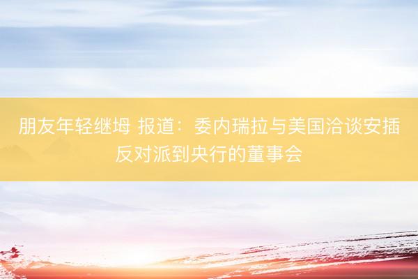 朋友年轻继坶 报道：委内瑞拉与美国洽谈安插反对派到央行的董事会