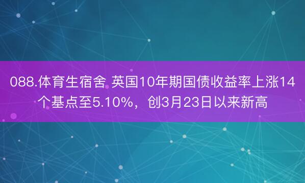 088.体育生宿舍 英国10年期国债收益率上涨14个基点至5.10%，创3月23日以来新高