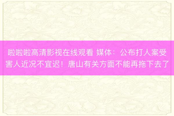 啦啦啦高清影视在线观看 媒体：公布打人案受害人近况不宜迟！唐山有关方面不能再拖下去了