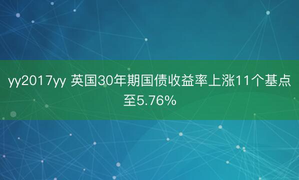yy2017yy 英国30年期国债收益率上涨11个基点至5.76%