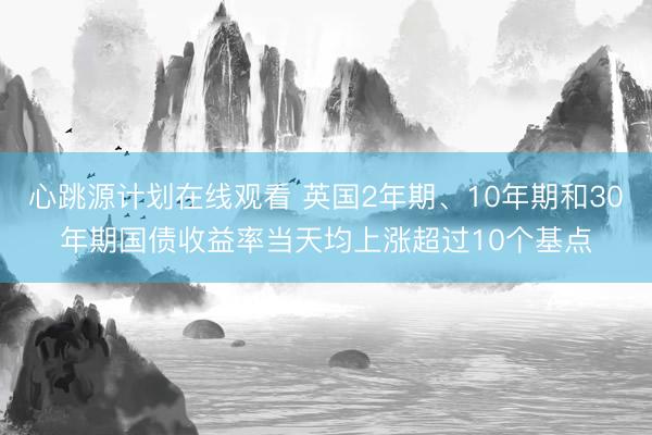 心跳源计划在线观看 英国2年期、10年期和30年期国债收益率当天均上涨超过10个基点