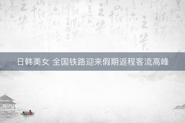 日韩美女 全国铁路迎来假期返程客流高峰