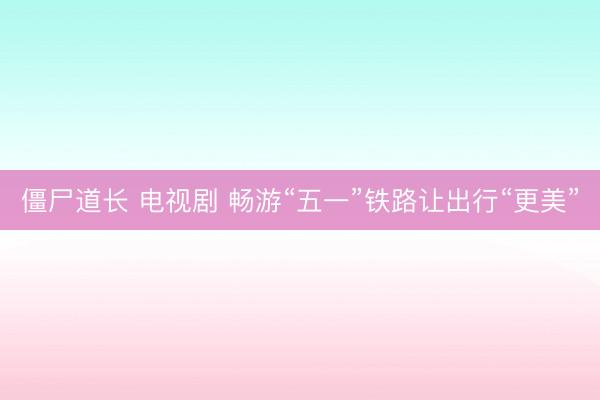僵尸道长 电视剧 畅游“五一”铁路让出行“更美”