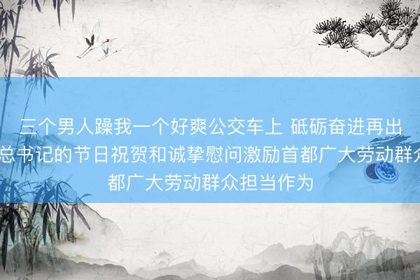 三个男人躁我一个好爽公交车上 砥砺奋进再出发 习近平总书记的节日祝贺和诚挚慰问激励首都广大劳动群众担当作为