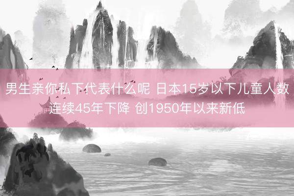 男生亲你私下代表什么呢 日本15岁以下儿童人数连续45年下降 创1950年以来新低