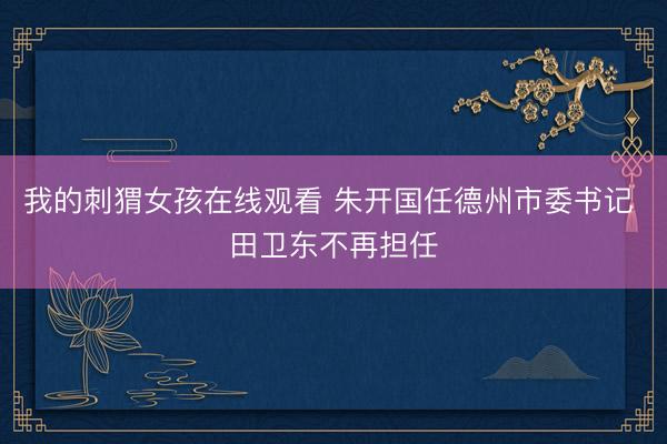 我的刺猬女孩在线观看 朱开国任德州市委书记 田卫东不再担任