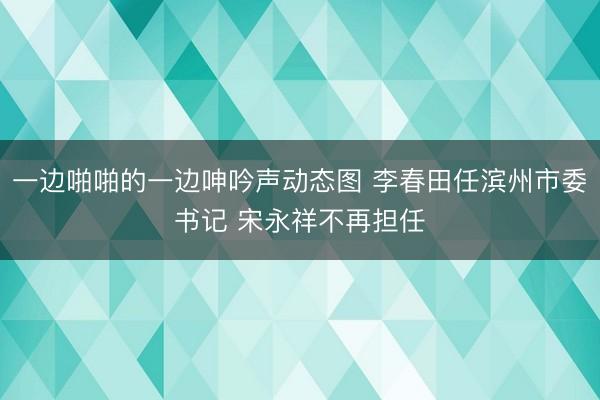一边啪啪的一边呻吟声动态图 李春田任滨州市委书记 宋永祥不再担任