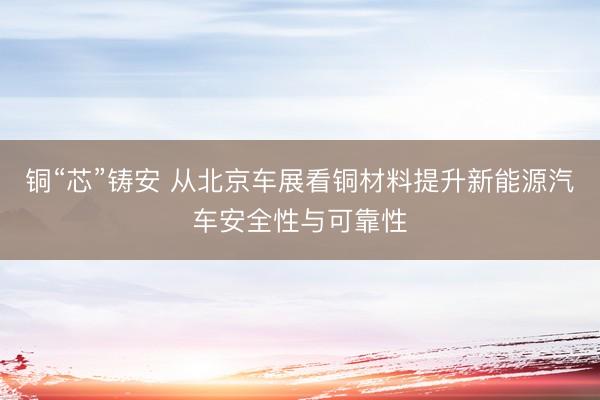 铜“芯”铸安 从北京车展看铜材料提升新能源汽车安全性与可靠性