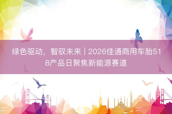 绿色驱动,智驭未来 | 2026佳通商用车胎518产品日聚焦新能源赛道