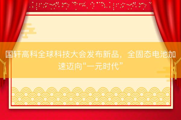 国轩高科全球科技大会发布新品，全固态电池加速迈向“一元时代”