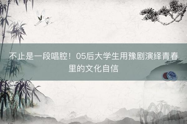 不止是一段唱腔!05后大学生用豫剧演绎青春里的文化自信