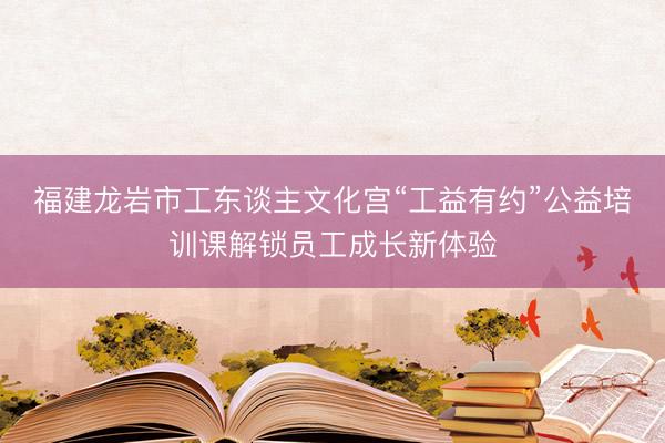 福建龙岩市工东谈主文化宫“工益有约”公益培训课解锁员工成长新体验