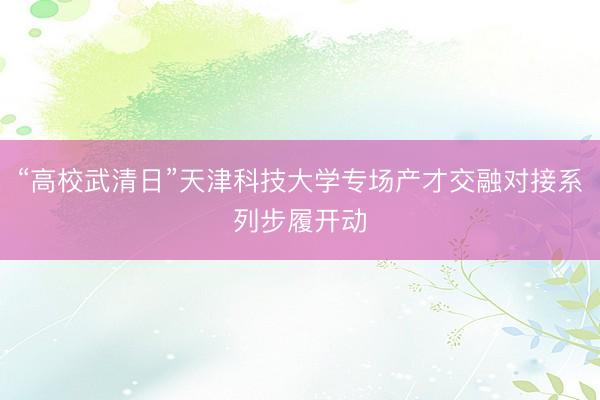 “高校武清日”天津科技大学专场产才交融对接系列步履开动