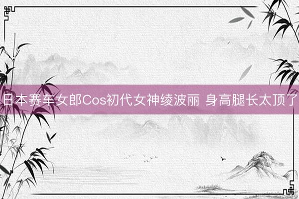 日本赛车女郎Cos初代女神绫波丽 身高腿长太顶了