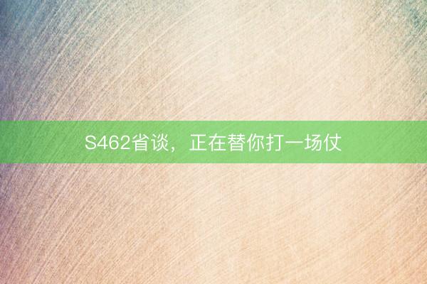 S462省谈，正在替你打一场仗