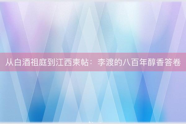 从白酒祖庭到江西柬帖:李渡的八百年醇香答卷